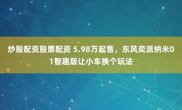 炒股配资股票配资 5.98万起售，东风奕派纳米01智趣版让小车换个玩法