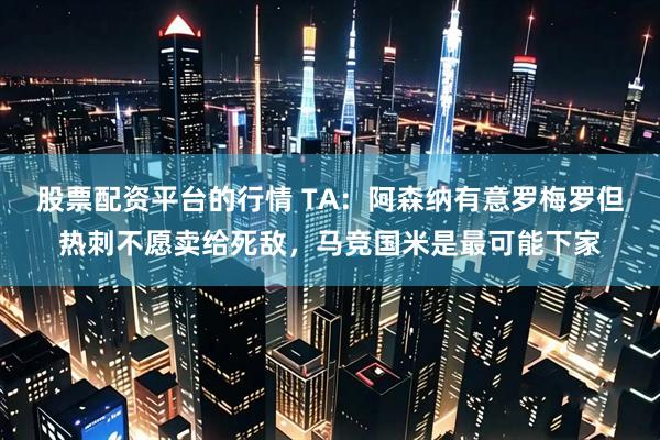 股票配资平台的行情 TA：阿森纳有意罗梅罗但热刺不愿卖给死敌，马竞国米是最可能下家