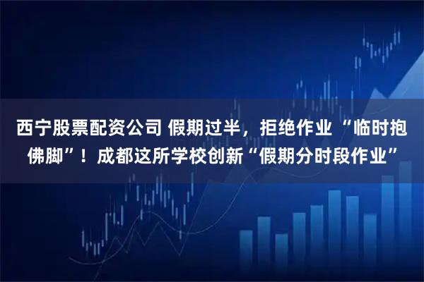 西宁股票配资公司 假期过半，拒绝作业 “临时抱佛脚”！成都这所学校创新“假期分时段作业”
