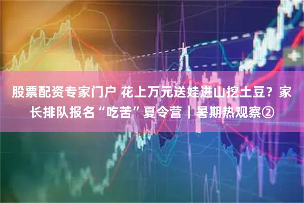 股票配资专家门户 花上万元送娃进山挖土豆？家长排队报名“吃苦”夏令营｜暑期热观察②