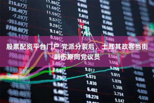 股票配资平台门户 党派分裂后，土耳其政客当街刺伤原同党议员
