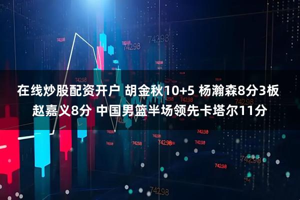 在线炒股配资开户 胡金秋10+5 杨瀚森8分3板 赵嘉义8分 中国男篮半场领先卡塔尔11分