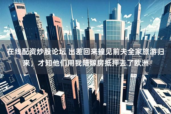 在线配资炒股论坛 出差回来撞见前夫全家旅游归来，才知他们用我陪嫁房抵押去了欧洲