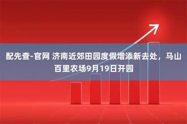 配先查-官网 济南近郊田园度假增添新去处，马山百里农场9月19日开园