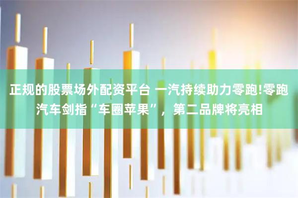 正规的股票场外配资平台 一汽持续助力零跑!零跑汽车剑指“车圈苹果”，第二品牌将亮相