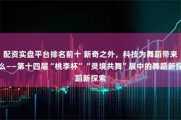 配资实盘平台排名前十 新奇之外，科技为舞蹈带来什么——第十四届“桃李杯”“灵境共舞”展中的舞蹈新探索
