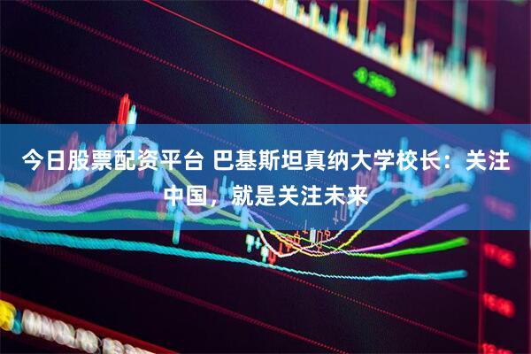 今日股票配资平台 巴基斯坦真纳大学校长:关注中国,就是关注未来